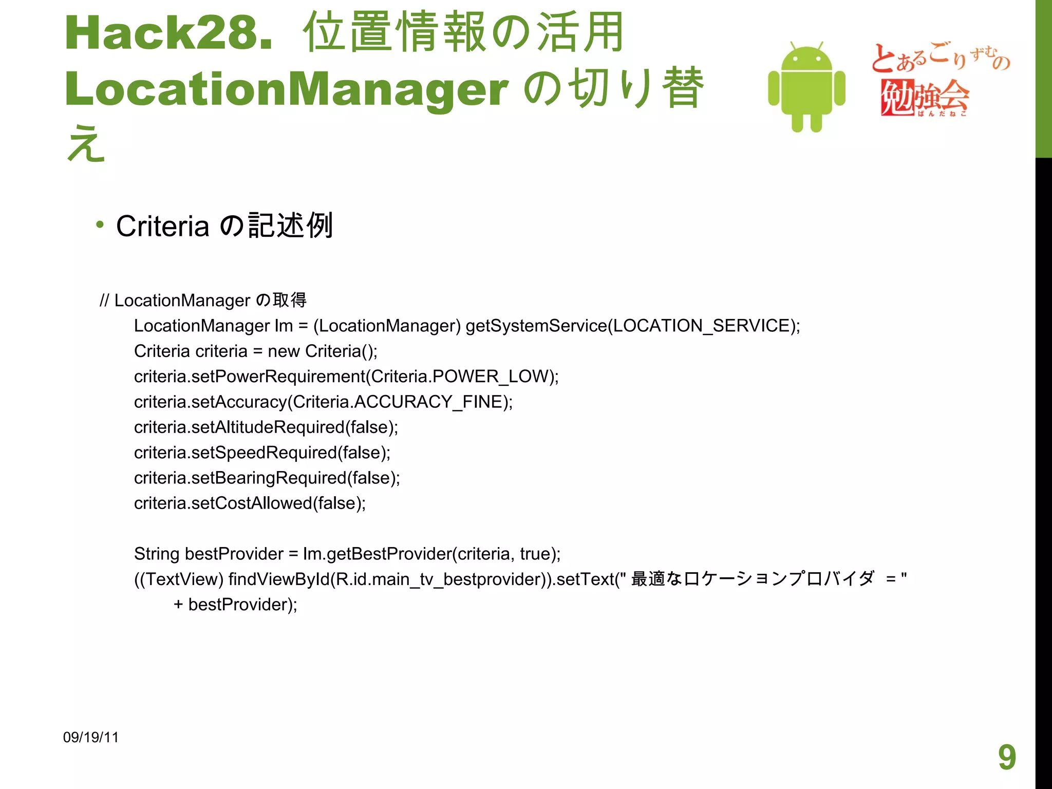 Hack28.  位置情報の活用 LocationManager の切り替え Criteria の記述例 // LocationManager の取得 LocationManager lm = (LocationManager) getSystemService(LOCATION_SERVICE); Criteria criteria = new Criteria(); criteria.setPowerRequirement(Criteria.POWER_LOW); criteria.setAccuracy(Criteria.ACCURACY_FINE); criteria.setAltitudeRequired(false); criteria.setSpeedRequired(false); criteria.setBearingRequired(false); criteria.setCostAllowed(false); String bestProvider = lm.getBestProvider(criteria, true); ((TextView) findViewById(R.id.main_tv_bestprovider)).setText(" 最適なロケーションプロバイダ  = " + bestProvider); 09/19/11 