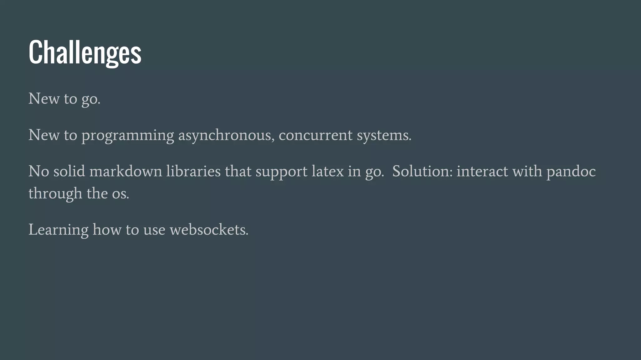 Challenges
New to go.
New to programming asynchronous, concurrent systems.
No solid markdown libraries that support latex in go. Solution: interact with pandoc
through the os.
Learning how to use websockets.
 