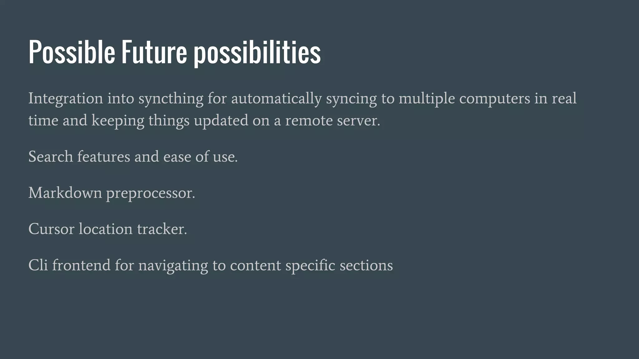 Possible Future possibilities
Integration into syncthing for automatically syncing to multiple computers in real
time and keeping things updated on a remote server.
Search features and ease of use.
Markdown preprocessor.
Cursor location tracker.
Cli frontend for navigating to content specific sections
 