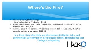 Where’s the Fire?
• Minnesota has 1,809 townships
• 1 false call costs the fire budget $1,000
• If each township has just 1 false call per year, it costs their collective budgets a
minimum of $1,809,000
• Assuming calls about permitted fires make-up even 25% of false calls, there’s a
potential collective savings of $450,000
In a time when shortfalls are eliminating firefighter jobs, and
communities are relying on all-volunteer forces, the potential cost
savings is compelling
 