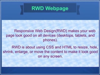 RWD Webpage
Responsive Web Design(RWD) makes your web
page look good on all devices (desktops, tablets, and
phones).
RWD is about using CSS and HTML to resize, hide,
shrink, enlarge, or move the content to make it look good
on any screen.
 