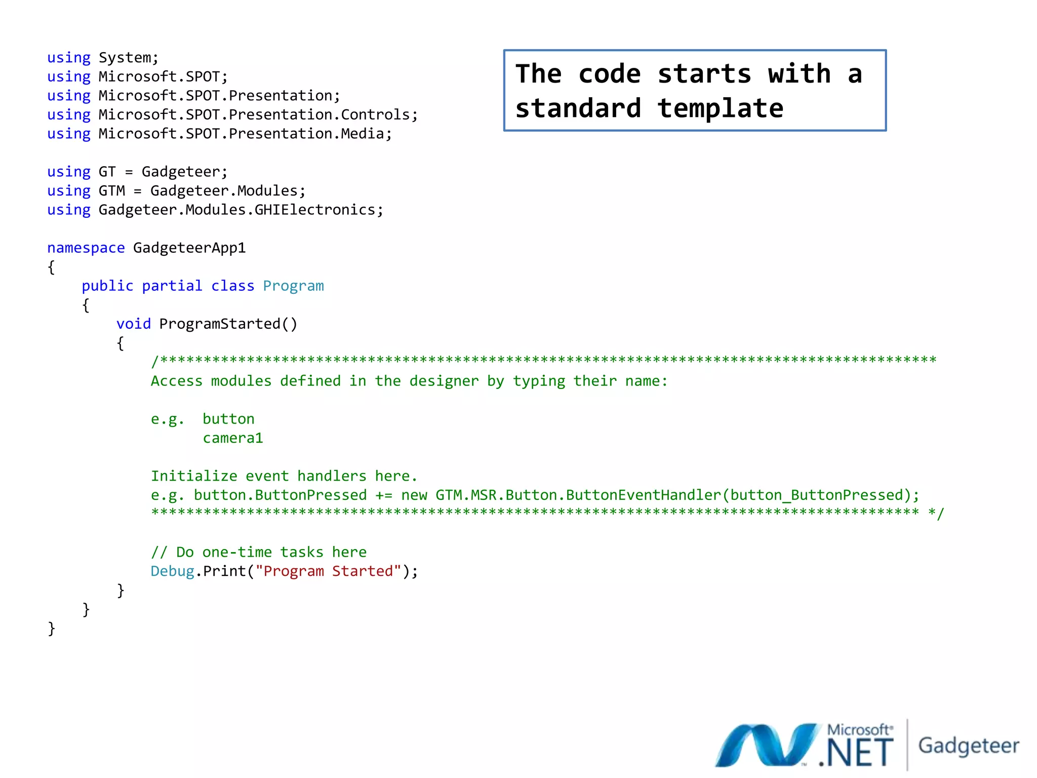 using   System;
using   Microsoft.SPOT;                                 The code starts with a
using   Microsoft.SPOT.Presentation;
using   Microsoft.SPOT.Presentation.Controls;           standard template
using   Microsoft.SPOT.Presentation.Media;

using GT = Gadgeteer;
using GTM = Gadgeteer.Modules;
using Gadgeteer.Modules.GHIElectronics;

namespace GadgeteerApp1
{
    public partial class Program
    {
        void ProgramStarted()
        {
            /******************************************************************************************
            Access modules defined in the designer by typing their name:

              e.g.   button
                     camera1

              Initialize event handlers here.
              e.g. button.ButtonPressed += new GTM.MSR.Button.ButtonEventHandler(button_ButtonPressed);
              ***************************************************************************************** */

              // Do one-time tasks here
              Debug.Print("Program Started");
          }
    }
}
 
