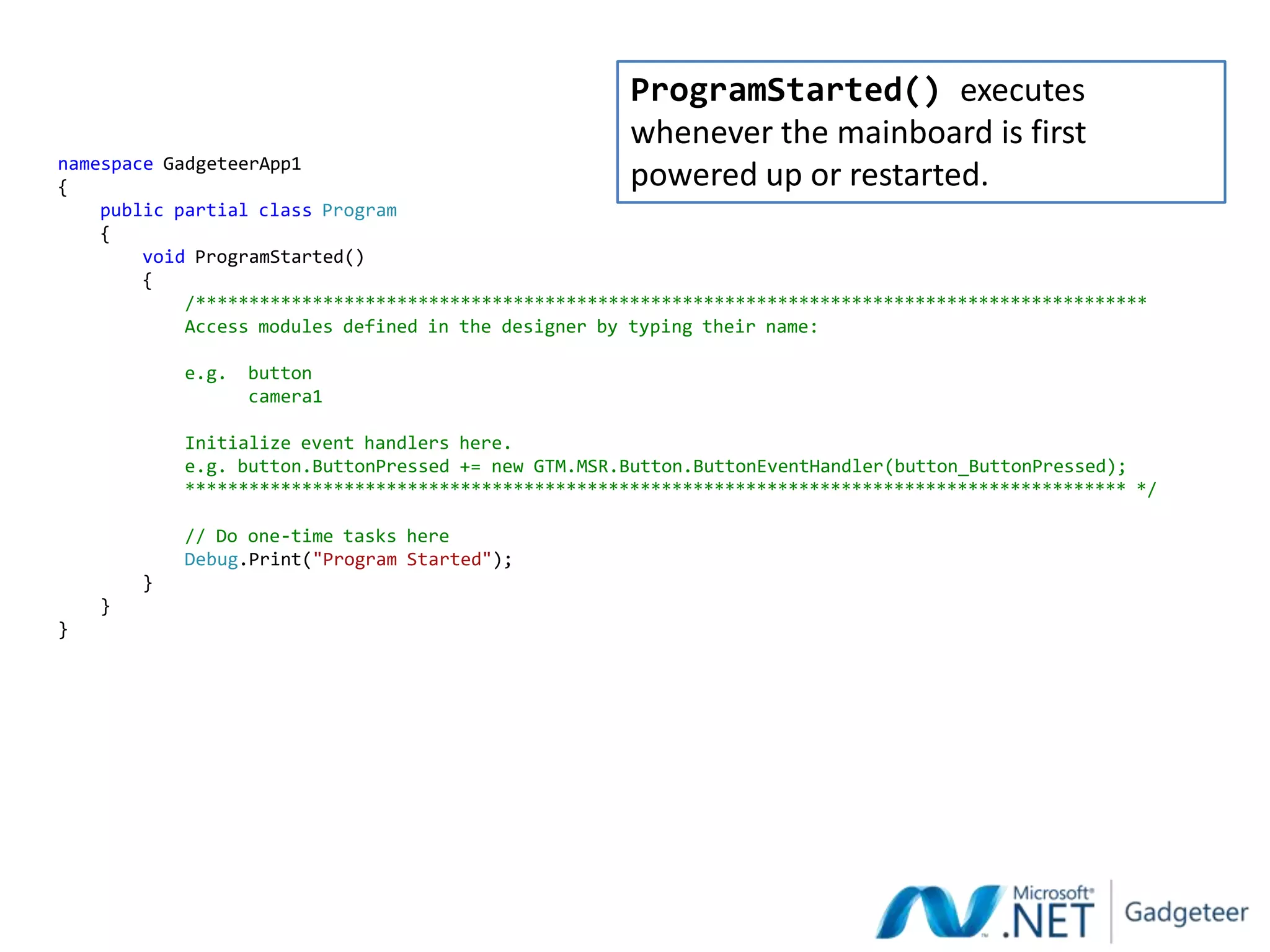 ProgramStarted() executes
                                                      whenever the mainboard is first
namespace GadgeteerApp1
{                                                     powered up or restarted.
    public partial class Program
    {
        void ProgramStarted()
        {
            /******************************************************************************************
            Access modules defined in the designer by typing their name:

            e.g.   button
                   camera1

            Initialize event handlers here.
            e.g. button.ButtonPressed += new GTM.MSR.Button.ButtonEventHandler(button_ButtonPressed);
            ***************************************************************************************** */

            // Do one-time tasks here
            Debug.Print("Program Started");
        }
    }
}
 