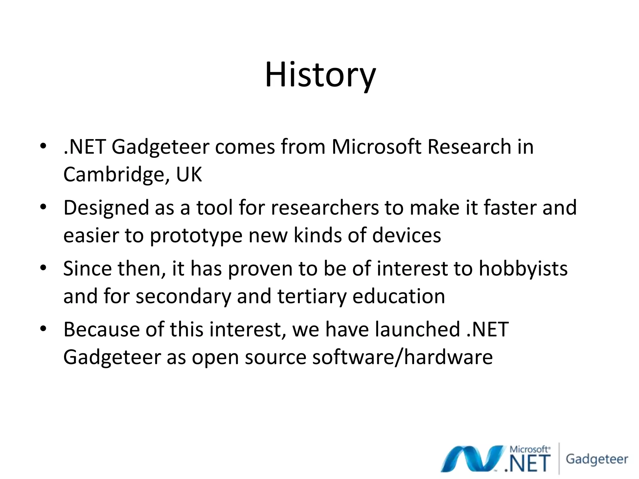 History
• .NET Gadgeteer comes from Microsoft Research in
  Cambridge, UK
• Designed as a tool for researchers to make it faster and
  easier to prototype new kinds of devices
• Since then, it has proven to be of interest to hobbyists
  and for secondary and tertiary education
• Because of this interest, we have launched .NET
  Gadgeteer as open source software/hardware
 