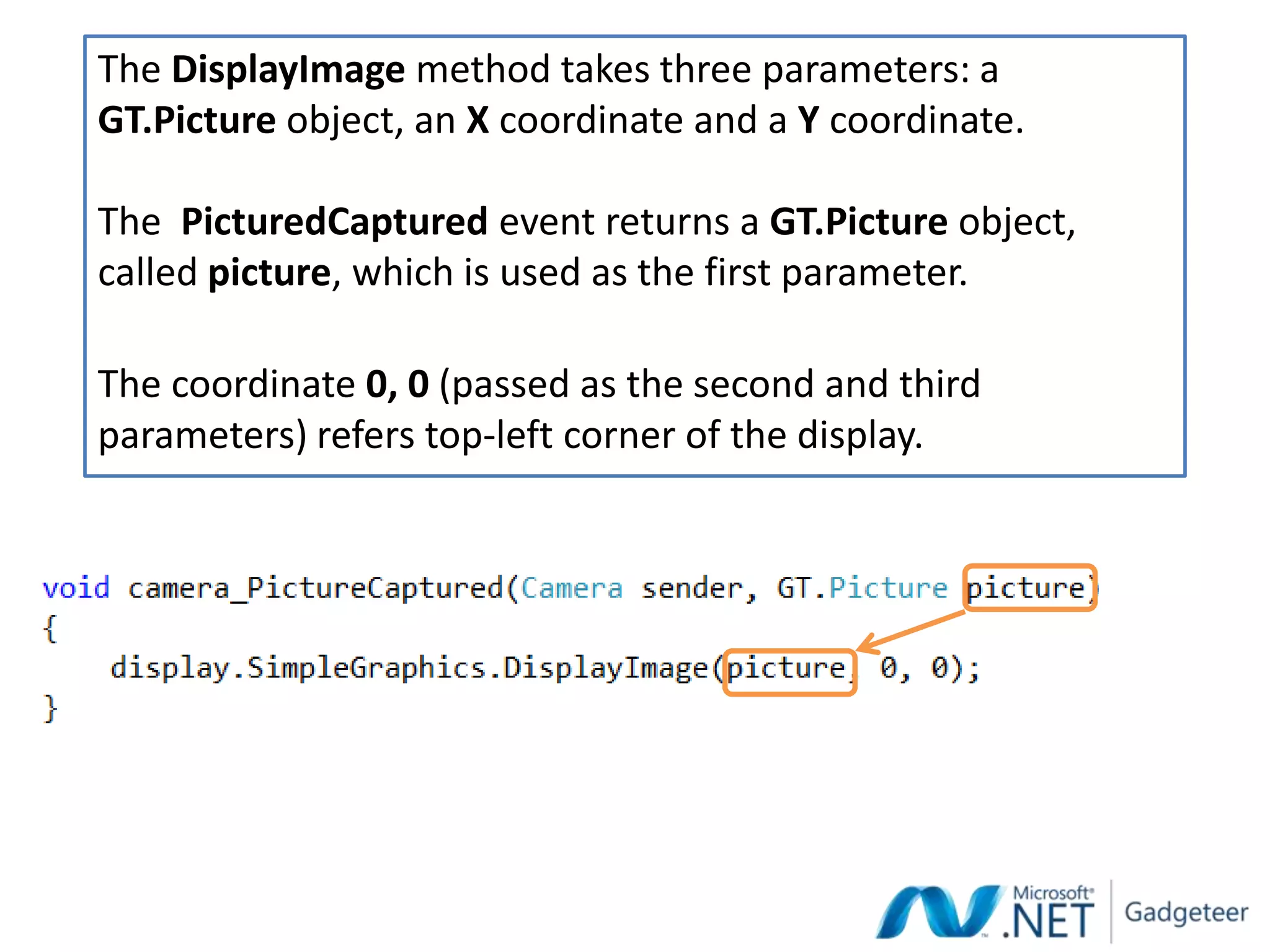 The DisplayImage method takes three parameters: a
GT.Picture object, an X coordinate and a Y coordinate.

The PicturedCaptured event returns a GT.Picture object,
called picture, which is used as the first parameter.

The coordinate 0, 0 (passed as the second and third
parameters) refers top-left corner of the display.
 