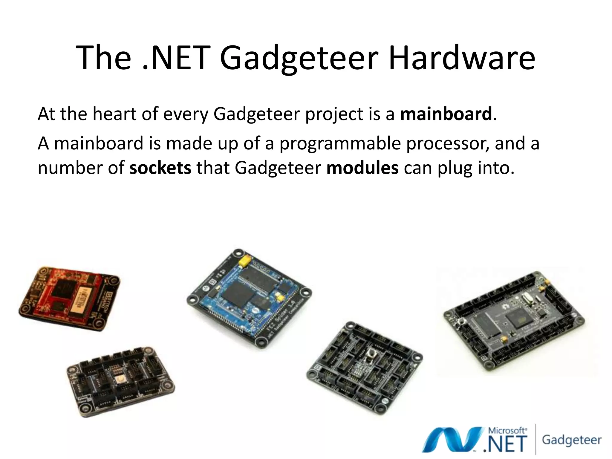 The .NET Gadgeteer Hardware
At the heart of every Gadgeteer project is a mainboard.
A mainboard is made up of a programmable processor, and a
number of sockets that Gadgeteer modules can plug into.
 