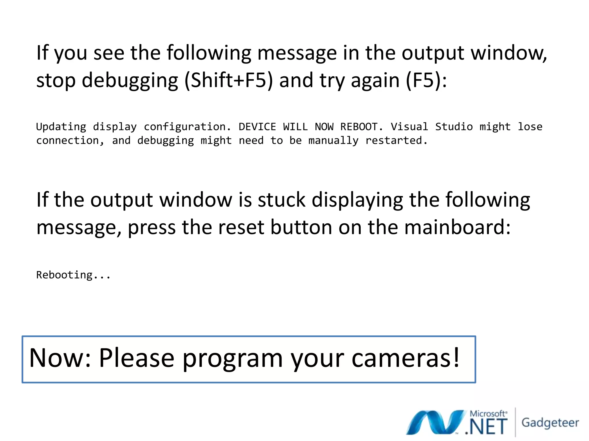 If you see the following message in the output window,
stop debugging (Shift+F5) and try again (F5):
Updating display configuration. DEVICE WILL NOW REBOOT. Visual Studio might lose
connection, and debugging might need to be manually restarted.




If the output window is stuck displaying the following
message, press the reset button on the mainboard:
Rebooting...




Now: Please program your cameras!
 