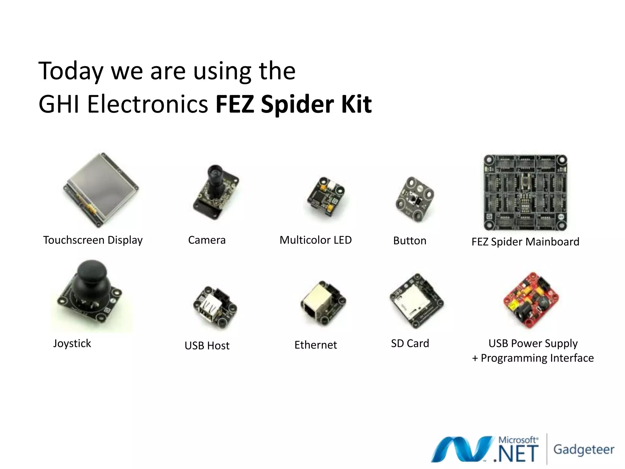Today we are using the
GHI Electronics FEZ Spider Kit



Touchscreen Display   Camera     Multicolor LED   Button    FEZ Spider Mainboard




 Joystick             USB Host     Ethernet       SD Card      USB Power Supply
                                                            + Programming Interface
 