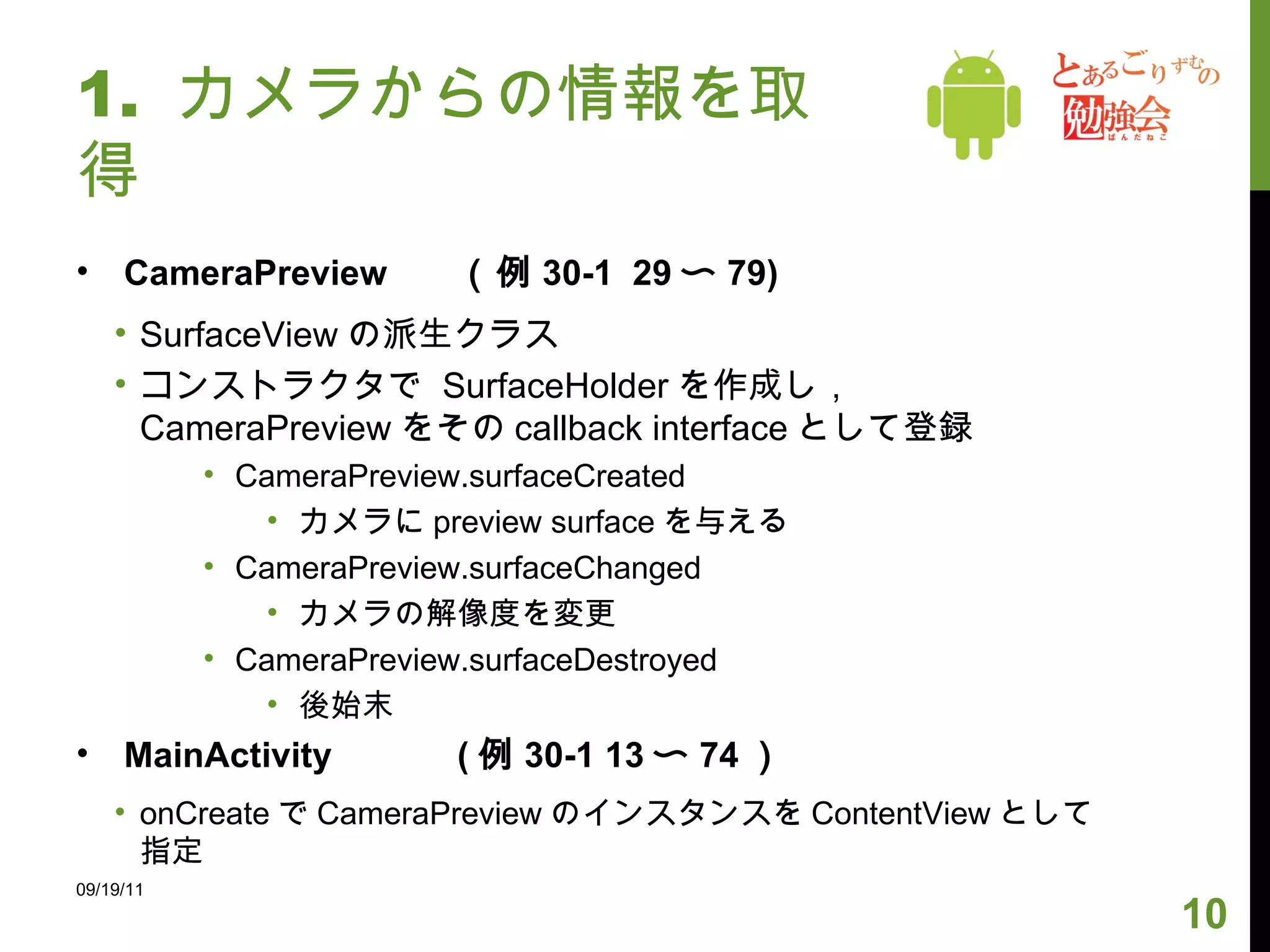 1.  カメラからの情報を取得 CameraPreview （例 30-1  29 〜 79) SurfaceView の派生クラス コンストラクタで  SurfaceHolder を作成し， CameraPreview をその callback interface として登録 CameraPreview.surfaceCreated カメラに preview surface を与える CameraPreview.surfaceChanged カメラの解像度を変更 CameraPreview.surfaceDestroyed 後始末 MainActivity  ( 例 30-1 13 〜 74 ） onCreate で CameraPreview のインスタンスを ContentView として指定 09/19/11 