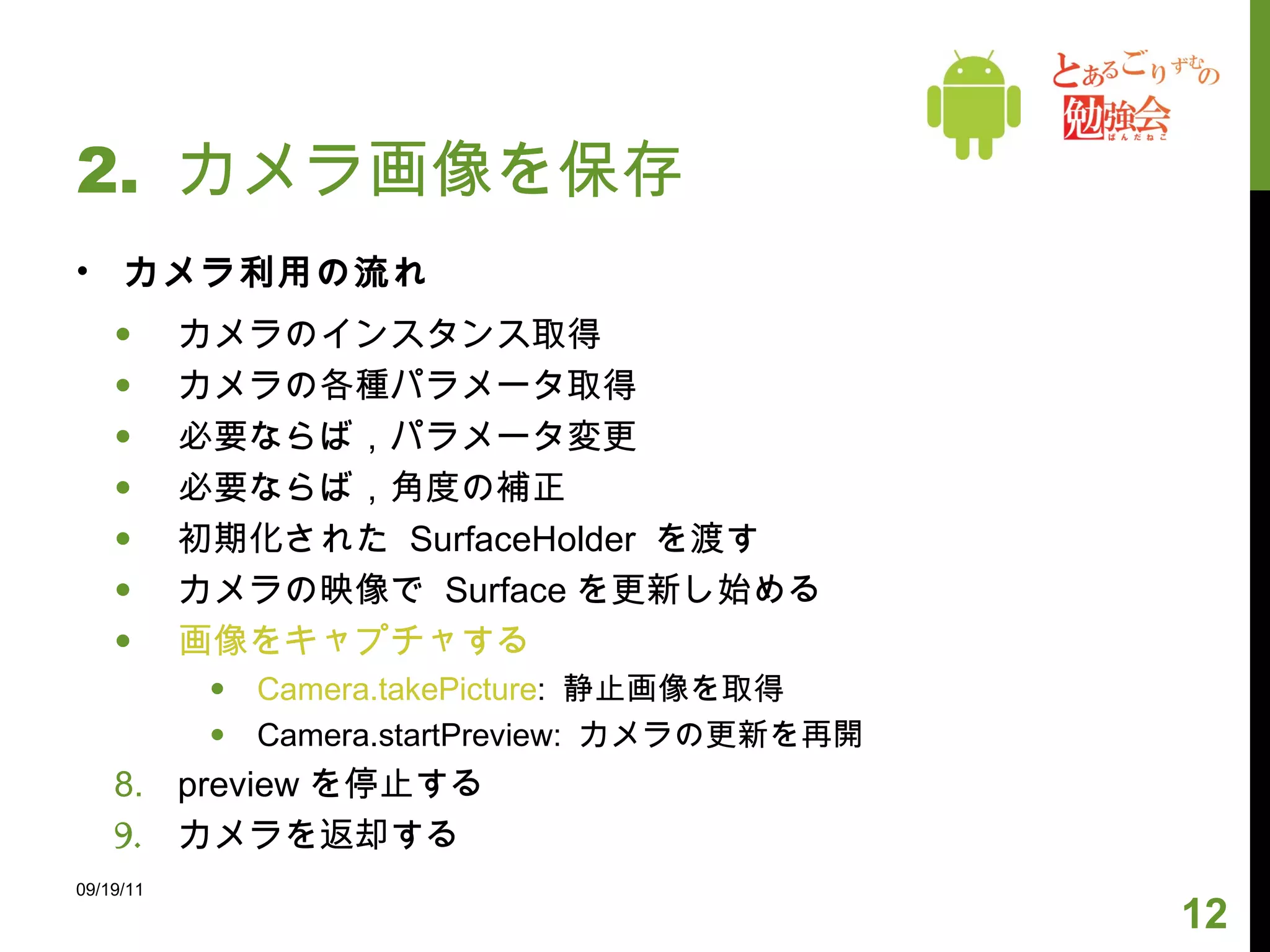 2.  カメラ画像を保存 カメラ利用の流れ カメラのインスタンス取得 カメラの各種パラメータ取得 必要ならば，パラメータ変更  必要ならば，角度の補正 初期化された  SurfaceHolder  を渡す カメラの映像で  Surface を更新し始める 画像をキャプチャする Camera.takePicture :  静止画像を取得 Camera.startPreview:  カメラの更新を再開 preview を停止する カメラを返却する 09/19/11 