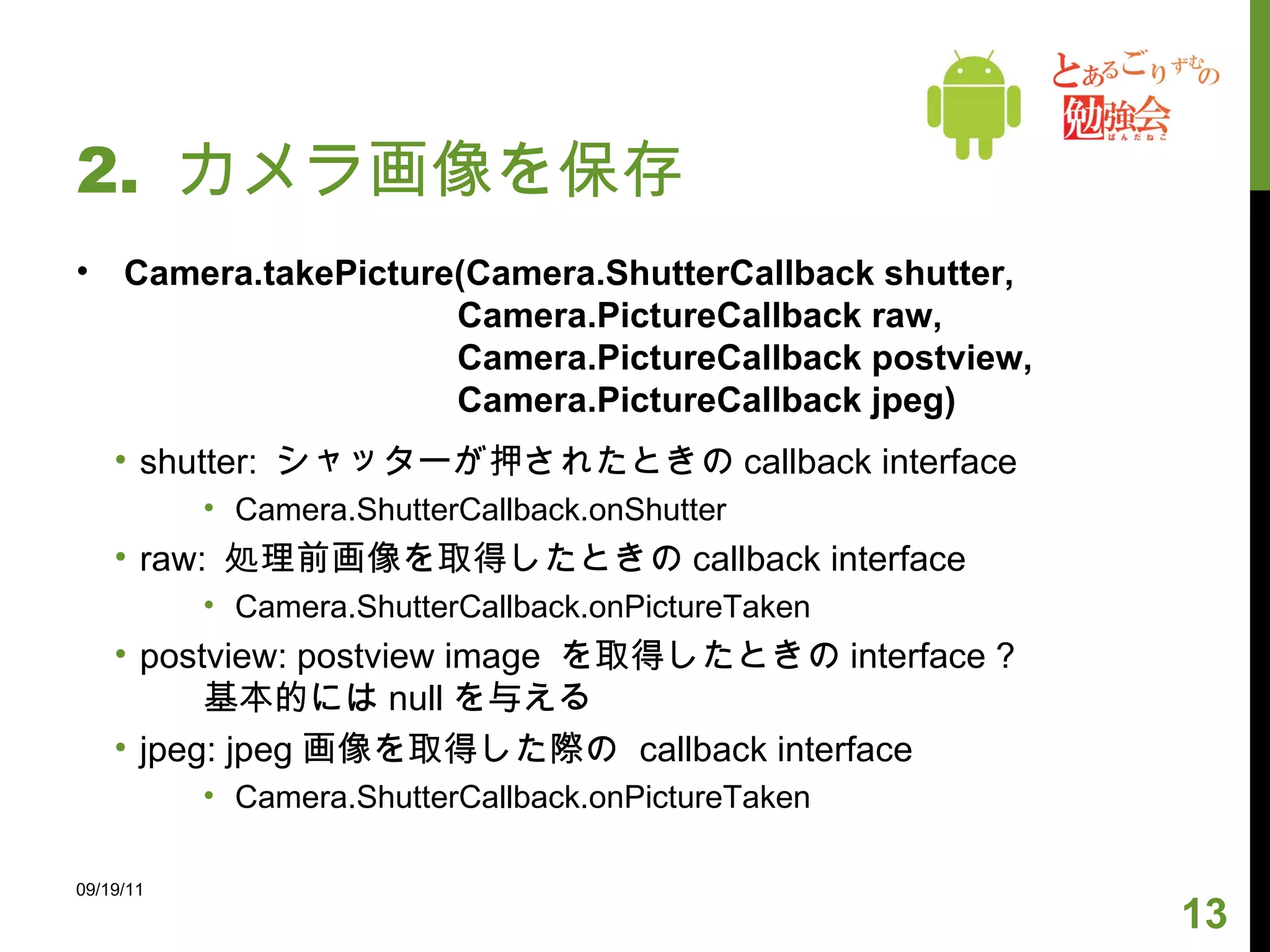 2.  カメラ画像を保存 Camera.takePicture(Camera.ShutterCallback shutter,  Camera.PictureCallback raw, Camera.PictureCallback postview, Camera.PictureCallback jpeg) shutter:  シャッターが押されたときの callback interface Camera.ShutterCallback.onShutter raw:  処理前画像を取得したときの callback interface Camera.ShutterCallback.onPictureTaken postview: postview image  を取得したときの interface ? 基本的には null を与える jpeg: jpeg 画像を取得した際の  callback interface Camera.ShutterCallback.onPictureTaken 09/19/11 