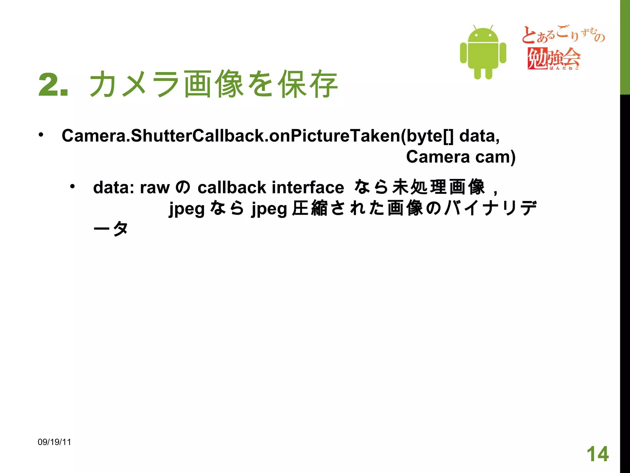 2.  カメラ画像を保存 Camera.ShutterCallback.onPictureTaken(byte[] data,   Camera cam) data: raw の callback interface  なら未処理画像， 　　　  jpeg なら jpeg 圧縮された画像のバイナリデータ 09/19/11 