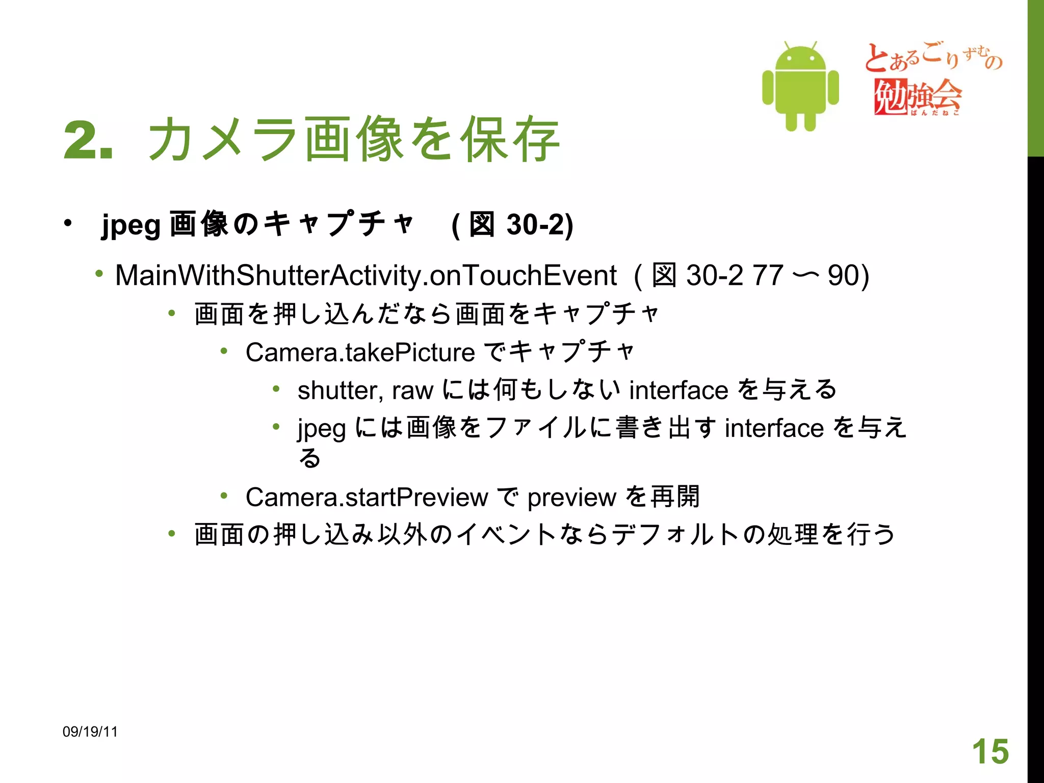 2.  カメラ画像を保存 jpeg 画像のキャプチャ  ( 図 30-2) MainWithShutterActivity.onTouchEvent  ( 図 30-2 77 〜 90) 画面を押し込んだなら画面をキャプチャ Camera.takePicture でキャプチャ shutter, raw には何もしない interface を与える jpeg には画像をファイルに書き出す interface を与える Camera.startPreview で preview を再開 画面の押し込み以外のイベントならデフォルトの処理を行う 09/19/11 