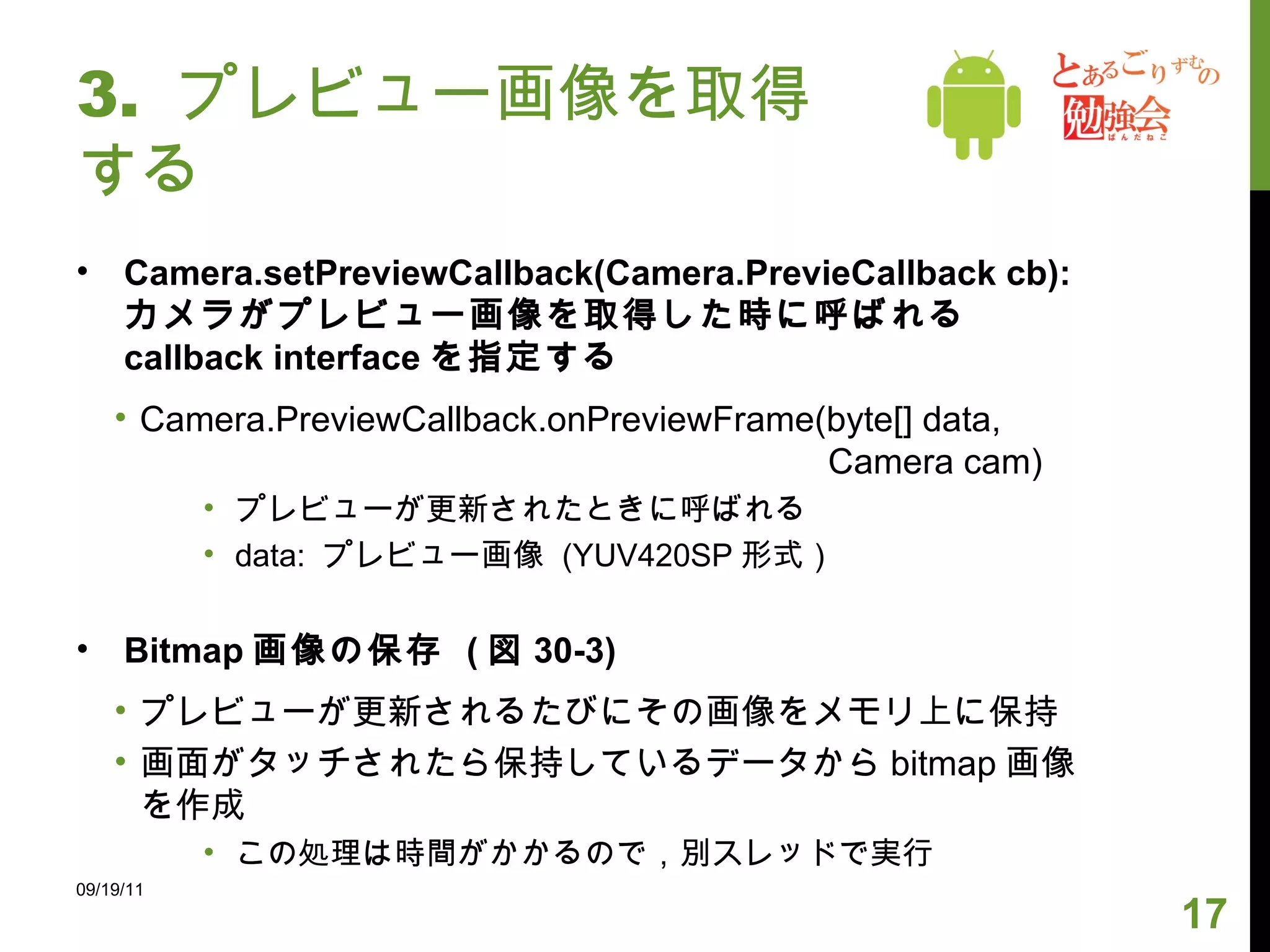 3.  プレビュー画像を取得する Camera.setPreviewCallback(Camera.PrevieCallback cb): カメラがプレビュー画像を取得した時に呼ばれる callback interface を指定する Camera.PreviewCallback.onPreviewFrame(byte[] data,    Camera cam) プレビューが更新されたときに呼ばれる data:  プレビュー画像  (YUV420SP 形式） Bitmap 画像の保存  ( 図 30-3) プレビューが更新されるたびにその画像をメモリ上に保持 画面がタッチされたら保持しているデータから bitmap 画像を作成 この処理は時間がかかるので，別スレッドで実行 09/19/11 