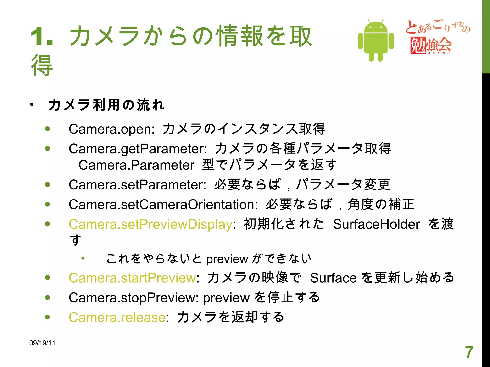 1.  カメラからの情報を取得 カメラ利用の流れ Camera.open:  カメラのインスタンス取得 Camera.getParameter:  カメラの各種パラメータ取得 Camera.Parameter  型でパラメータを返す Camera.setParameter:  必要ならば，パラメータ変更  Camera.setCameraOrientation:  必要ならば，角度の補正 Camera.setPreviewDisplay :  初期化された  SurfaceHolder  を渡す これをやらないと preview ができない Camera.startPreview :  カメラの映像で  Surface を更新し始める Camera.stopPreview: preview を停止する Camera.release :  カメラを返却する 09/19/11 