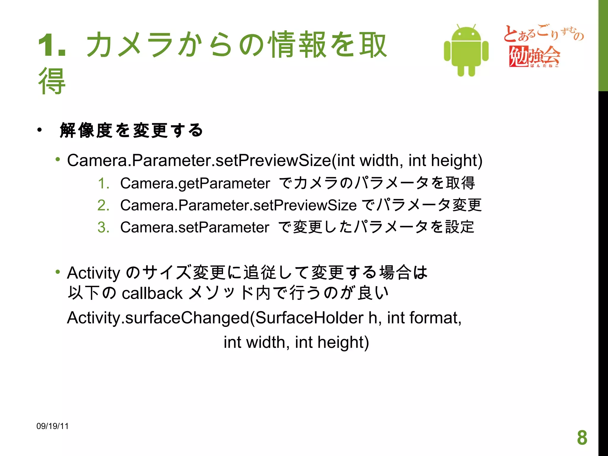 1.  カメラからの情報を取得 解像度を変更する Camera.Parameter.setPreviewSize(int width, int height) Camera.getParameter  でカメラのパラメータを取得 Camera.Parameter.setPreviewSize でパラメータ変更 Camera.setParameter  で変更したパラメータを設定 Activity のサイズ変更に追従して変更する場合は 以下の callback メソッド内で行うのが良い Activity.surfaceChanged(SurfaceHolder h, int format,   int width, int height) 09/19/11 