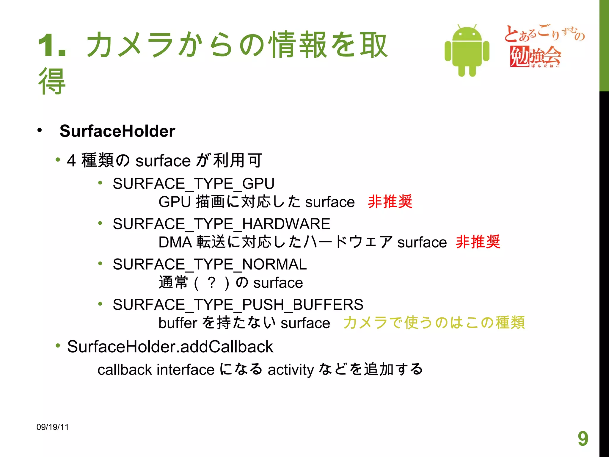1.  カメラからの情報を取得 SurfaceHolder 4 種類の surface が利用可 SURFACE_TYPE_GPU GPU 描画に対応した surface  非推奨 SURFACE_TYPE_HARDWARE DMA 転送に対応したハードウェア surface  非推奨 SURFACE_TYPE_NORMAL 通常（？）の surface SURFACE_TYPE_PUSH_BUFFERS buffer を持たない surface  カメラで使うのはこの種類 SurfaceHolder.addCallback callback interface になる activity などを追加する 09/19/11 