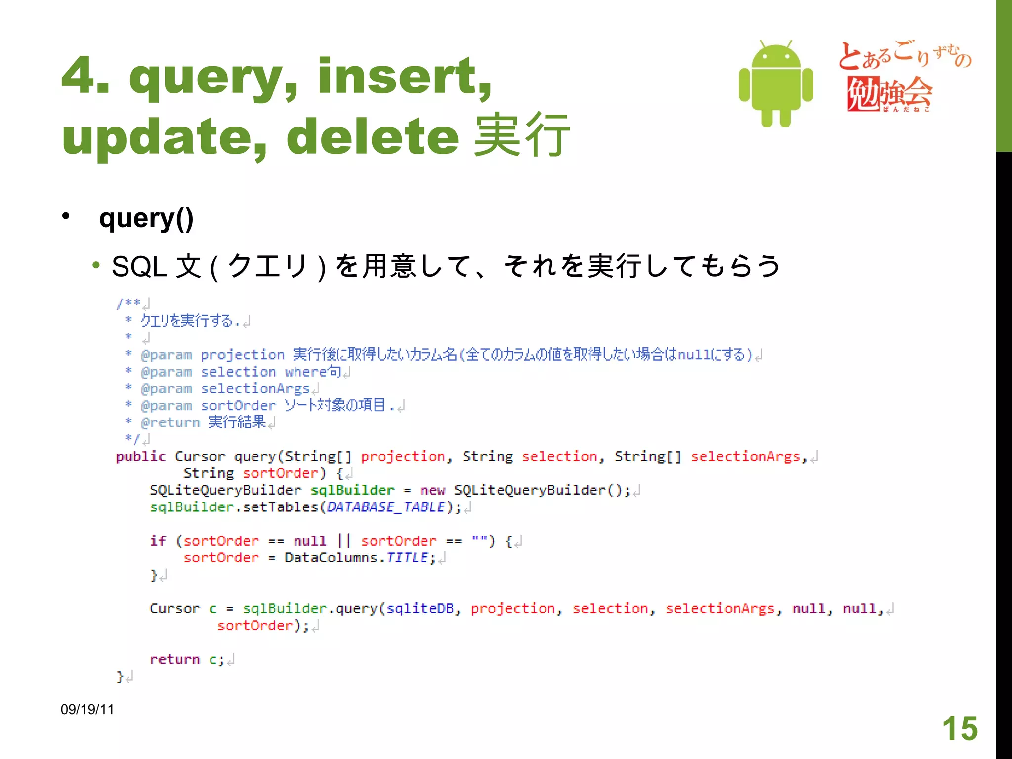 4. query, insert, update, delete 実行 実行するにあたって query() 等のメソッドは SQLiteDatabase クラスで定義されている SQLiteOpenHelper( を extends したクラス ) のコンストラクタを使用してインスタンスを作った後、 getWritableDatabase()( または getReadableDatabase()) を呼んで取得する DB は上記のメソッドが呼ばれたときに作られる。以降は何度呼んでも既に作った DB が返される。 09/19/11 