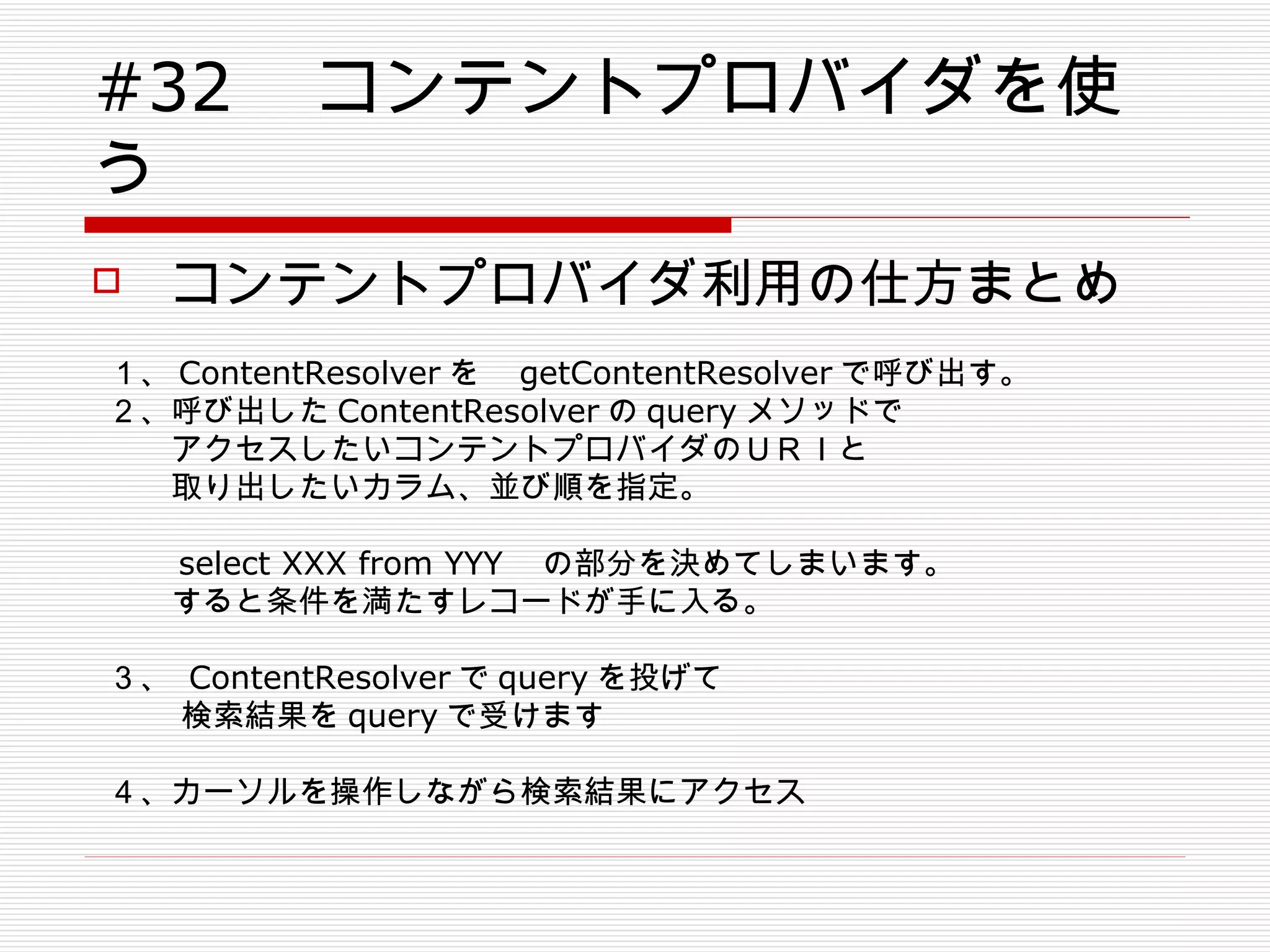 #32 　コンテントプロバイダを使う コンテントプロバイダ利用の仕方まとめ １、 ContentResolver を　 getContentResolver で呼び出す。 ２、呼び出した ContentResolver の query メソッドで 　　アクセスしたいコンテントプロバイダのＵＲＩと 　　取り出したいカラム、並び順を指定。 　　 　　 select XXX from YYY 　の部分を決めてしまいます。 　　すると条件を満たすレコードが手に入る。 ３、  ContentResolver で query を投げて 　　 検索結果を query で受けます ４、カーソルを操作しながら検索結果にアクセス 