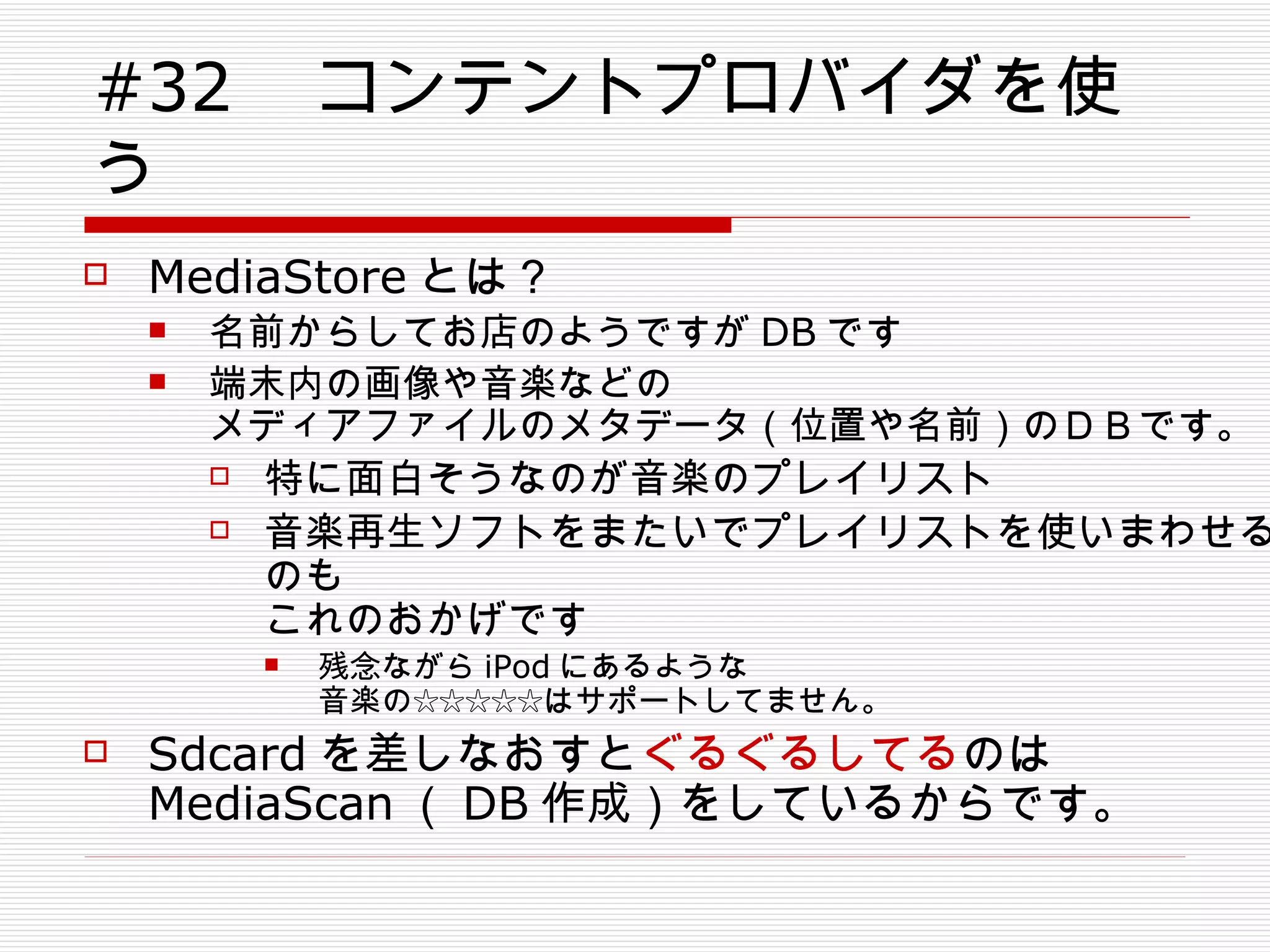 #32 　コンテントプロバイダを使う MediaStore とは？ 名前からしてお店のようですが DB です 端末内の画像や音楽などの メディアファイルのメタデータ（位置や名前）のＤＢです。 特に面白そうなのが音楽のプレイリスト 音楽再生ソフトをまたいでプレイリストを使いまわせるのも これのおかげです 残念ながら iPod にあるような 音楽の☆☆☆☆☆はサポートしてません。 Sdcard を差しなおすと ぐるぐるしてる のは MediaScan （ DB 作成）をしているからです。 