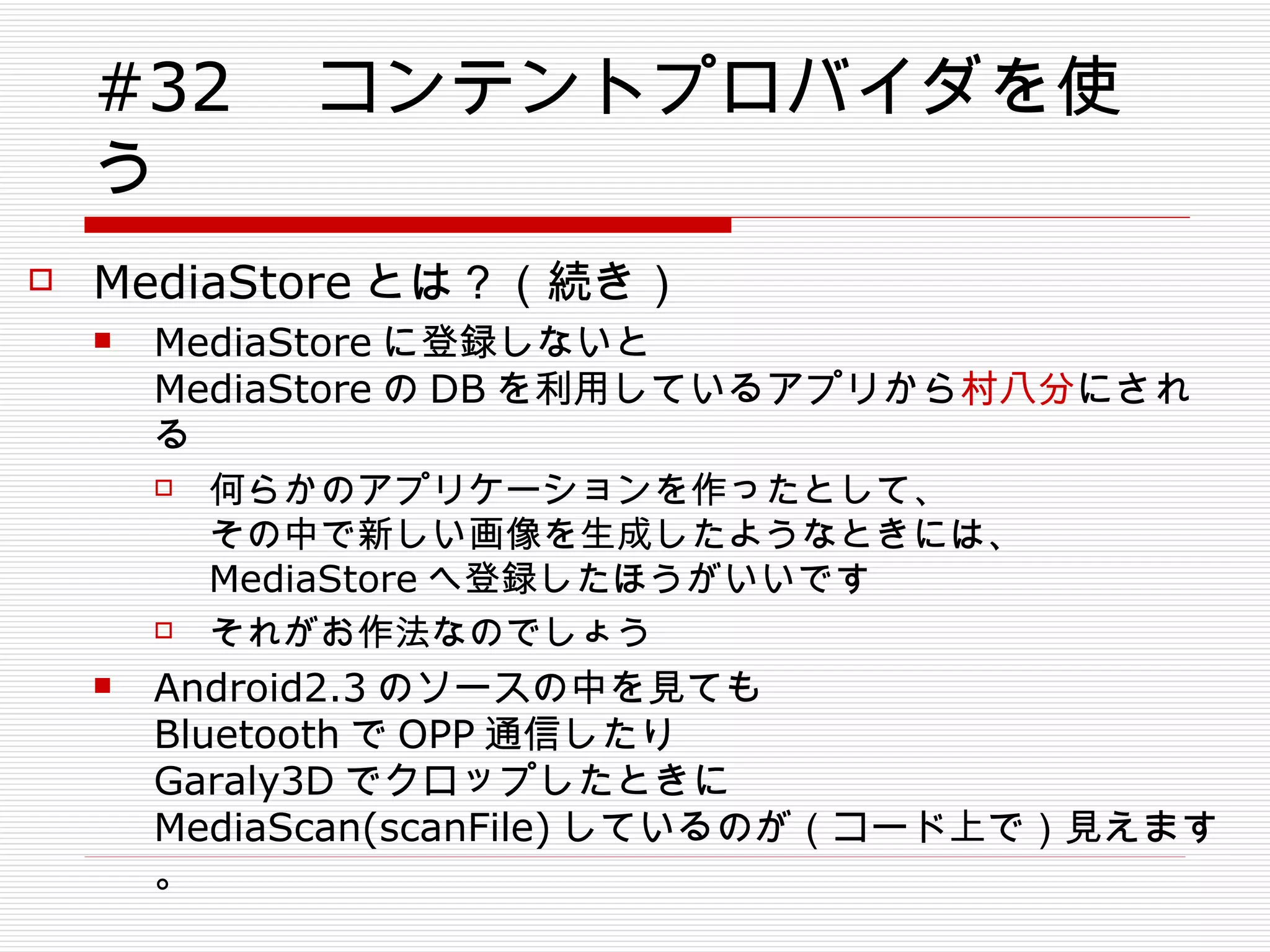 #32 　コンテントプロバイダを使う MediaStore とは？（続き） MediaStore に登録しないと MediaStore の DB を利用しているアプリから 村八分 にされる 何らかのアプリケーションを作ったとして、 その中で新しい画像を生成したようなときには、 MediaStore へ登録したほうがいいです それがお作法なのでしょう Android2.3 のソースの中を見ても Bluetooth で OPP 通信したり Garaly3D でクロップしたときに MediaScan(scanFile) しているのが（コード上で）見えます。 