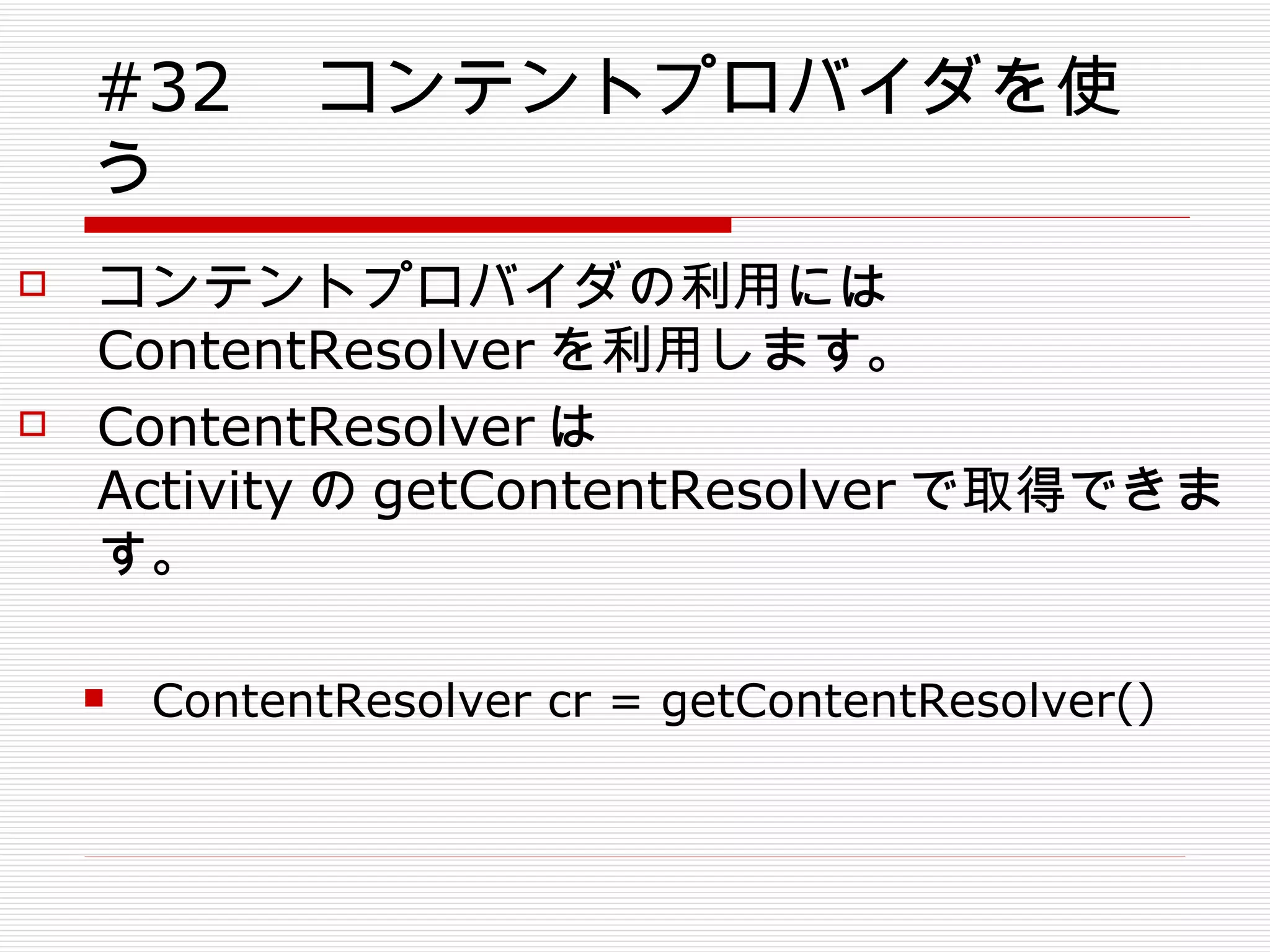 #32 　コンテントプロバイダを使う コンテントプロバイダの利用には ContentResolver を利用します。 ContentResolver は Activity の getContentResolver で取得できます。 ContentResolver cr = getContentResolver() 