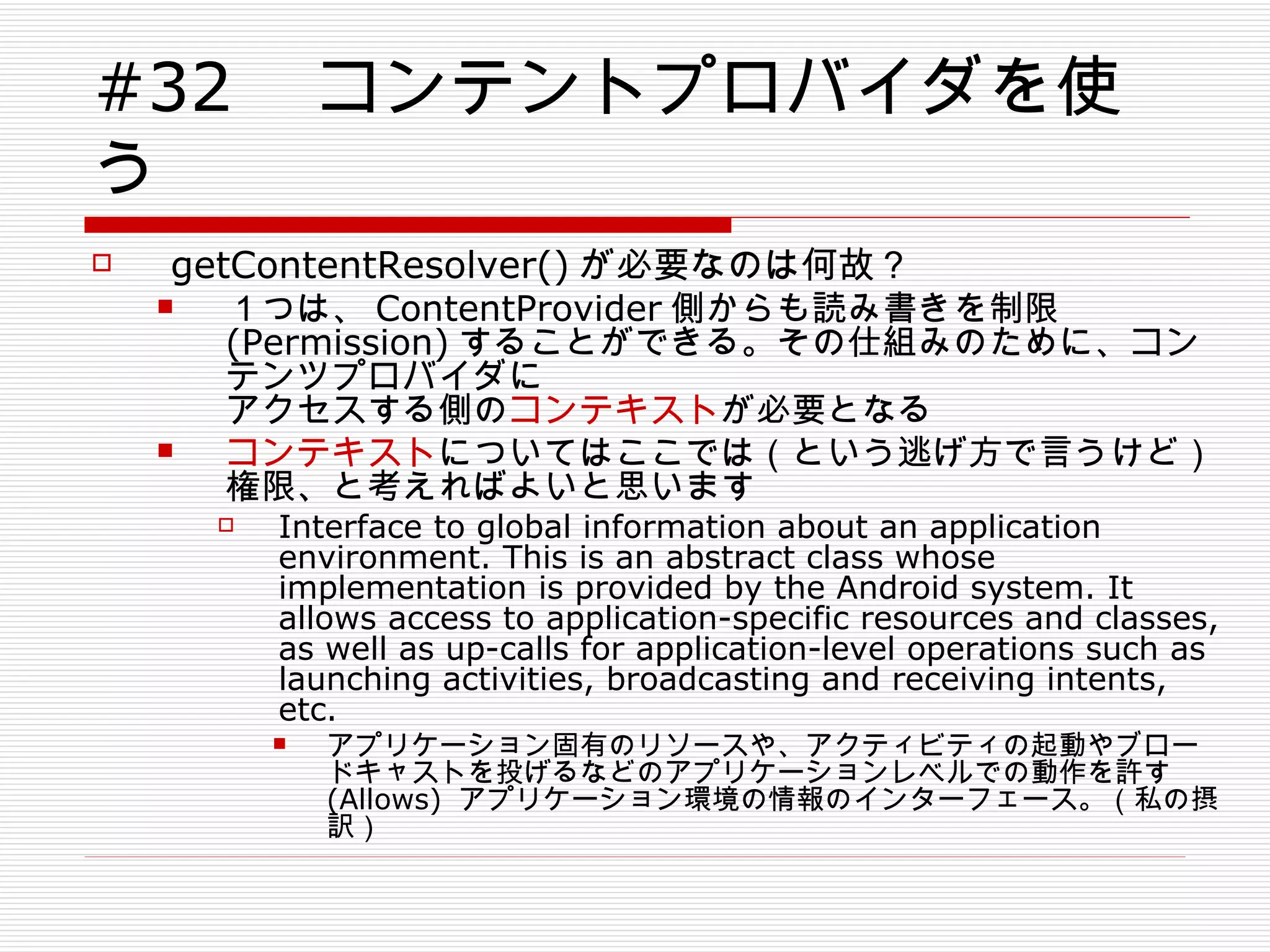 #32 　コンテントプロバイダを使う getContentResolver() が必要なのは何故？ １つは、 ContentProvider 側からも読み書きを制限 (Permission) することができる。その仕組みのために、コンテンツプロバイダに アクセスする側の コンテキスト が必要となる コンテキスト についてはここでは（という逃げ方で言うけど） 権限、と考えればよいと思います Interface to global information about an application environment. This is an abstract class whose implementation is provided by the Android system. It allows access to application-specific resources and classes, as well as up-calls for application-level operations such as launching activities, broadcasting and receiving intents, etc.  アプリケーション固有のリソースや、アクティビティの起動やブロードキャストを投げるなどのアプリケーションレベルでの動作を許す (Allows)  アプリケーション環境の情報のインターフェース。（私の摂訳） 