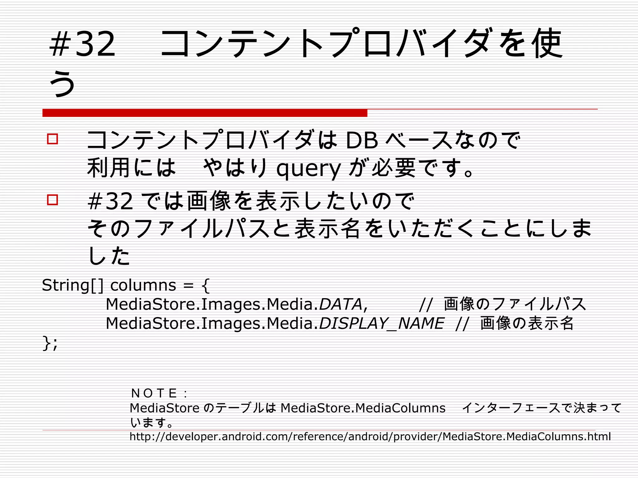 #32 　コンテントプロバイダを使う コンテントプロバイダは DB ベースなので 利用には　やはり query が必要です。 #32 では画像を表示したいので そのファイルパスと表示名をいただくことにしました String[] columns = { MediaStore.Images.Media. DATA ,  //  画像のファイルパス MediaStore.Images.Media. DISPLAY_NAME   //  画像の表示名 }; 　 ＮＯＴＥ： MediaStore のテーブルは MediaStore.MediaColumns 　インターフェースで決まっています。 http://developer.android.com/reference/android/provider/MediaStore.MediaColumns.html 