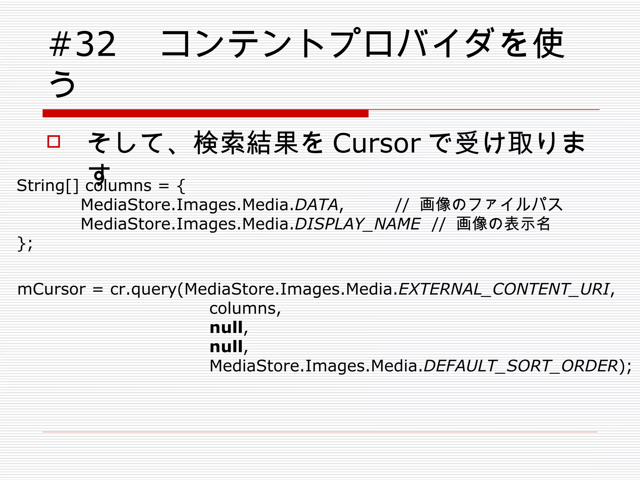 #32 　コンテントプロバイダを使う そして、検索結果を Cursor で受け取ります mCursor = cr.query(MediaStore.Images.Media. EXTERNAL_CONTENT_URI , columns, null , null , MediaStore.Images.Media. DEFAULT_SORT_ORDER ); String[] columns = { MediaStore.Images.Media. DATA ,  //  画像のファイルパス MediaStore.Images.Media. DISPLAY_NAME   //  画像の表示名 }; 　 