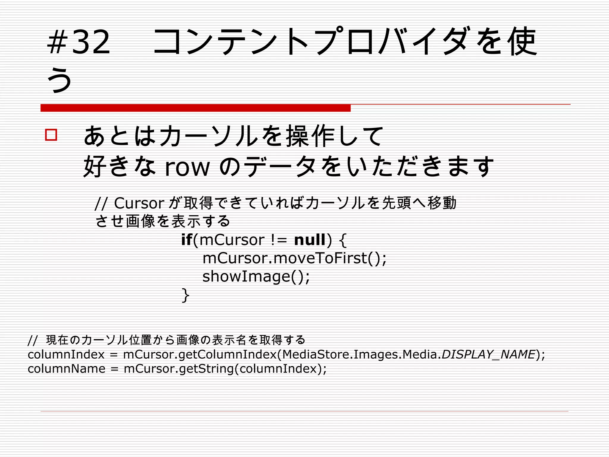 #32 　コンテントプロバイダを使う あとはカーソルを操作して 好きな row のデータをいただきます // Cursor が取得できていればカーソルを先頭へ移動させ画像を表示する if (mCursor !=  null ) { mCursor.moveToFirst(); showImage(); } //  現在のカーソル位置から画像の表示名を取得する columnIndex = mCursor.getColumnIndex(MediaStore.Images.Media. DISPLAY_NAME ); columnName = mCursor.getString(columnIndex); 