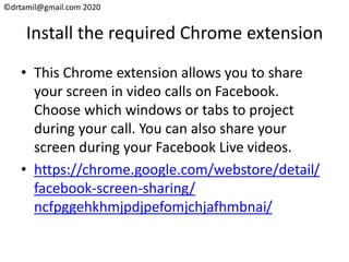 ©drtamil@gmail.com 2020
Install the required Chrome extension
• This Chrome extension allows you to share
your screen in video calls on Facebook.
Choose which windows or tabs to project
during your call. You can also share your
screen during your Facebook Live videos.
• https://chrome.google.com/webstore/detail/
facebook-screen-sharing/
ncfpggehkhmjpdjpefomjchjafhmbnai/
 