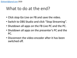 ©drtamil@gmail.com 2020
What to do at the end?
• Click stop Go Live on FB and save the video.
• Switch to OBS Studio and click “Stop Streaming”.
• Shutdown all apps on the FB Live PC and the PC.
• Shutdown all apps on the presenter’s PC and the
PC.
• Disconnect the video encoder after it has been
switched off.
 