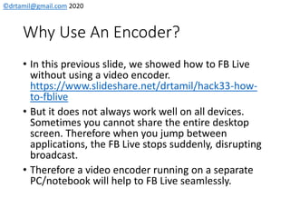 ©drtamil@gmail.com 2020
Why Use An Encoder?
• In this previous slide, we showed how to FB Live
without using a video encoder.
https://www.slideshare.net/drtamil/hack33-how-
to-fblive
• But it does not always work well on all devices.
Sometimes you cannot share the entire desktop
screen. Therefore when you jump between
applications, the FB Live stops suddenly, disrupting
broadcast.
• Therefore a video encoder running on a separate
PC/notebook will help to FB Live seamlessly.
 