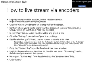 ©drtamil@gmail.com 2020
How to live stream via encoders
• Log into your Facebook account, access Facebook Live at
https://www.facebook.com/live/create
• Click on “Create Live Stream” at the top half of the screen.
• Confirm where you’d like to share your live broadcast (on your Timeline, in a
Group, within an Event, on a Page you manage).
• In the “Post” tab, describe your live video and give it a title
• Click the “Settings” tab and configure it accordingly.
• Decide whether you’d like to stream now or schedule it for later.
• To schedule an event for later, click the “Schedule” button at the bottom of the “Settings”
pane, choose your live stream start time, upload a custom image, add a description, and
click “Schedule” in the bottom-right corner.
• Copy the “Stream Key” from the Facebook Live main window.
• Log into the encoder user interface. In the side nav, select “Streaming” under
the channel you want to live stream.
• Paste your “Stream Key” from Facebook into the “Stream name” field.
• Click “Apply.”
 
