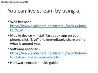 ©drtamil@gmail.com 2020
You can live stream by using a;
• Web browser -
https://www.slideshare.net/drtamil/hack33-how-
to-fblive
• Mobile device – install Facebook app on your
phone, click “Live” and immediately share online
what is around you.
• Software encoder -
https://www.slideshare.net/drtamil/hack35-how-
to-fb-live-using-a-video-encoder
• Hardware encoder – this guide.
 