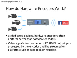 ©drtamil@gmail.com 2020
How do Hardware Encoders Work?
• as dedicated devices, hardware encoders often
perform better than software encoders.
• Video signals from cameras or PC HDMI output gets
processed by the encoder and live streamed on
platforms such as Facebook or YouTube.
 