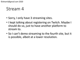 ©drtamil@gmail.com 2020
Stream 4
• Sorry, I only have 3 streaming sites.
• I kept talking about registering on Twitch. Maybe I
should do so, just to have another platform to
stream to.
• So I can’t demo streaming to the fourth site, but it
is possible, albeit at a lower resolution.
 