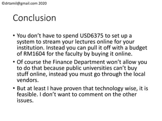 ©drtamil@gmail.com 2020
Conclusion
• You don’t have to spend USD6375 to set up a
system to stream your lectures online for your
institution. Instead you can pull it off with a budget
of RM1604 for the faculty by buying it online.
• Of course the Finance Department won’t allow you
to do that because public universities can’t buy
stuff online, instead you must go through the local
vendors.
• But at least I have proven that technology wise, it is
feasible. I don’t want to comment on the other
issues.
 