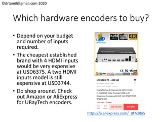 ©drtamil@gmail.com 2020
Which hardware encoders to buy?
• Depend on your budget
and number of inputs
required.
• The cheapest established
brand with 4 HDMI inputs
would be very expensive
at USD6375. A two HDMI
inputs model is still
expensive at USD3744.
• Do shop around. Check
out Amazon or AliExpress
for URayTech encoders.
https://a.aliexpress.com/_Bf7c0bi5
 