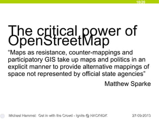 10/20
27-09-201327-09-2013Michael Hammel: Get in with the Crowd - Ignite @ HACK4DKMichael Hammel: Get in with the Crowd - Ignite @ HACK4DK
The critical power of
OpenStreetMap
“Maps as resistance, counter-mappings and
participatory GIS take up maps and politics in an
explicit manner to provide alternative mappings of
space not represented by official state agencies”
Matthew Sparke
 