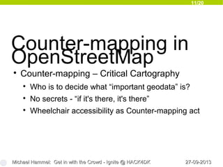 11/20
27-09-201327-09-2013Michael Hammel: Get in with the Crowd - Ignite @ HACK4DKMichael Hammel: Get in with the Crowd - Ignite @ HACK4DK
Counter-mapping in
OpenStreetMap

Counter-mapping – Critical Cartography

Who is to decide what “important geodata” is?

No secrets - “if it's there, it's there”

Wheelchair accessibility as Counter-mapping act
 