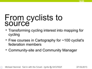 16/20
27-09-201327-09-2013Michael Hammel: Get in with the Crowd - Ignite @ HACK4DKMichael Hammel: Get in with the Crowd - Ignite @ HACK4DK
From cyclists to
source

Transforming cycling interest into mapping for
cycling

Free courses in Cartography for ~100 cyclist's
federation members

Community-site and Community Manager
 