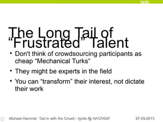 19/20
27-09-201327-09-2013Michael Hammel: Get in with the Crowd - Ignite @ HACK4DKMichael Hammel: Get in with the Crowd - Ignite @ HACK4DK
The Long Tail of
“Frustrated” Talent
Don't think of crowdsourcing participants as
cheap “Mechanical Turks“

They might be experts in the field

You can “transform” their interest, not dictate
their work
 