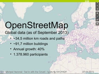 3/20
27-09-201327-09-2013Michael Hammel: Get in with the Crowd - Ignite @ HACK4DKMichael Hammel: Get in with the Crowd - Ignite @ HACK4DK
OpenStreetMap
Global data (as of September 2013)

~34,5 million km roads and paths

~91,7 million buildings

Annual growth: 40%

1.378.960 participants
 