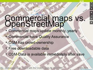 6/20
27-09-201327-09-2013Michael Hammel: Get in with the Crowd - Ignite @ HACK4DKMichael Hammel: Get in with the Crowd - Ignite @ HACK4DK
Commercial maps vs.
OpenStreetMap

Commercial maps update monthly, yearly

Commercial have Quality Assurance

OSM has crowd-ownership

Free downloadable data

OSM-Data is available immediately after save
 