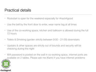 Practical details 
• Rockstart is open for the weekend especially for #hack4good 
• Use the bell by the front door to enter, wear name tag at all times 
• Use of the co-working space, kitchen and ballroom is allowed during the full 
72 hours 
• Toilets & Smoking (garden strictly between 9:00 - 21:00) downstairs 
• Upstairs & other spaces are strictly out of bounds and security will be 
checking during the night 
• Wifi password is posted on the wall in co-working space, internet ports are 
available on 2 tables. Please ask me (Karin) if you have internet problems 
 