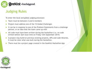 Judging Rules 
To enter the local and global judging processes: 
! Team must be between 2 and 6 members 
! Project must address one of the 15 Global Challenges 
! It can be in response to one of the Problem Statements from a challenge 
partner, or an idea that the team came up with 
! All code must have been written during the hackathon (i.e. no code 
written before 7pm local time on Friday 12th September 2014) 
! A project may build on previous existing projects, APIs and code libraries. 
It must be clear what was built during the hackathon. 
! There must be a project page created in the Geeklist Hackathon App 
 