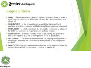 Judging Criteria 
! IMPACT (double-weighted) - how much potential does it have to make a 
significant contribution to addressing the specific climate problem it is 
aimed at? 
! FOUNDATIONS - is the project based on solid foundations of best 
available scientific, economic and behavioural knowledge and evidence? 
! PORTABILITY - to what extent can the project be replicated or adapted 
for different countries or regions to have a global impact? 
! DISTRIBUTION - is there a realistic route to delivering this project to 
those who need it? e.g. via an NGO partner or set of pilot users? 
! SUSTAINABILITY - is there a feasible model for ongoing development of 
the project and does the team show a strong desire to see the project 
through? 
! INNOVATION - how genuinely novel or creative is the approach? does the 
project do something not previously possible or available? 
 