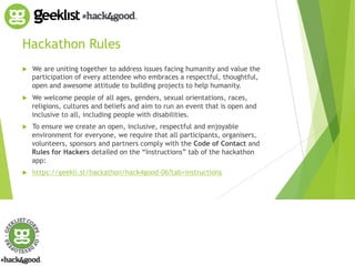 Hackathon Rules 
! We are uniting together to address issues facing humanity and value the 
participation of every attendee who embraces a respectful, thoughtful, 
open and awesome attitude to building projects to help humanity. 
! We welcome people of all ages, genders, sexual orientations, races, 
religions, cultures and beliefs and aim to run an event that is open and 
inclusive to all, including people with disabilities. 
! To ensure we create an open, inclusive, respectful and enjoyable 
environment for everyone, we require that all participants, organisers, 
volunteers, sponsors and partners comply with the Code of Contact and 
Rules for Hackers detailed on the “Instructions” tab of the hackathon 
app: 
! https://geekli.st/hackathon/hack4good-06?tab=instructions 
 