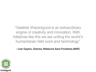 “Geeklist #hack4good is an extraordinary 
engine of creativity and innovation. With 
initiatives like this we are uniting the world's 
humanitarian field work and technology” 
– Ivan Gayton, Director, Médecins Sans Frontières (MSF) 
 